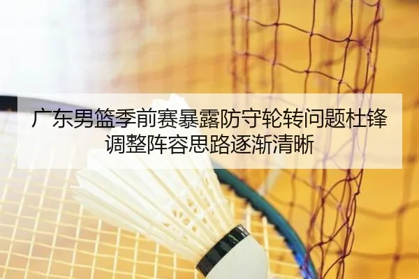 广东男篮季前赛暴露防守轮转问题杜锋调整阵容思路逐渐清晰