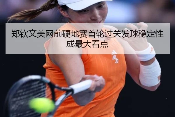 郑钦文美网前硬地赛首轮过关发球稳定性成最大看点