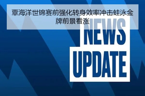 覃海洋世锦赛前强化转身效率冲击蛙泳金牌前景看涨